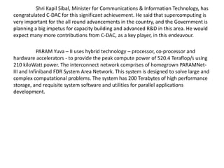 Shri Kapil Sibal, Minister for Communications & Information Technology, has
congratulated C-DAC for this significant achievement. He said that supercomputing is
very important for the all round advancements in the country, and the Government is
planning a big impetus for capacity building and advanced R&D in this area. He would
expect many more contributions from C-DAC, as a key player, in this endeavour.
PARAM Yuva – II uses hybrid technology – processor, co-processor and
hardware accelerators - to provide the peak compute power of 520.4 Teraflop/s using
210 kiloWatt power. The interconnect network comprises of homegrown PARAMNet-
III and Infiniband FDR System Area Network. This system is designed to solve large and
complex computational problems. The system has 200 Terabytes of high performance
storage, and requisite system software and utilities for parallel applications
development.
 