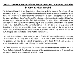 Central Government to Release More Funds for Control of Pollution
in Yamuna River in Delhi
The Union Ministry of Urban Development has approved the proposal for release of 2nd
installment of Rs. 7128 lakhs for the project of laying interceptor sewers along the 3 major
drains for abatement of pollution in the Yamuna River in Delhi. The approval was given at
the recently held meeting of the Central Sanctioning and Monitoring Committee (CSMC) on
JnNURM under the chairmanship of Dr. Sudhir Krishna, Secretary, Union Ministry of Urban
Development. The approved cost of the project is Rs. 135771.00 lakhs with a total central
share of Rs. 47520.00 lakhs. The physical progress of the project is about 55 percent with
delay in the project being caused by delay in getting permissions from the Department of
Forests and the Railways Authorities and also in acquisition and handing over of land by the
DDA. The project is likely to be completed by March, 2014.
The CSMC also approved a new project of BRTS of 31 Km for the city of Amritsar in Punjab.
The approved cost of the project is Rs. 49554.00 lakhs with a central share of 50 percent.
The proposal will now be processed for approval of Shri Kamal Nath, Union Minister of
Urban Development and Shri P. Chidambaram, Union Finance Minister.
The CSMC approved the proposal for the release of 4th installment of Rs. 3678.00 for BRTS
Phase II of Ahmedabad. The physical progress of the project as reported is 79 percent and
the project is likely to be completed by March, 2014.
 