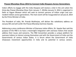 Pravasi Bharatiya Divas-2014 to Connect India Diaspora Across Generations
India’s efforts to engage with the India Diaspora will receive a shot in the arm when the
three-day Pravasi Bharatiya Divas from January 7, 2014to January 9, 2014 is organised in
Delhi at Vigyan Bhawan which will seek to connect persons of Indian origin and non-
resident Indians across generations. The main event will be inaugurated on January 8, 2014
by the Prime Minister of India.
The President of India, Mr. Pranab Mukherjee, will deliver the valedictory address on
January 9th and will confer the Pravasi Bharatiya Samman Awards.
Addressing a press conference Minister of Overseas Indian Affairs, Sh. Vayalar Ravi said the
purpose of the PBD is to have a meaningful integration with overseas Indians that would
address their issues and concerns. The PBD Convention provides a unique platform for
overseas Indians to interact among themselves and with the Government of India and the
Governments of various Indian States. It is forum where the Government of India
showcases investment opportunities in India and its potential in various sectors.
 