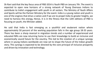 Sh Ravi said that the key focus area of PBD 2014 is Youth PBD on January 7th. The event is
expected to open new horizons of a strong network of Young Overseas Indians to
contribute to India’s engagement with youth in all sectors. The Ministry of Youth Affairs
and Sports will be the Partner Minstery for the event. India is a young nation and youth is
one of the engines that drive a nation and if we are to propel India to greater heights, we
need to harness this energy, Hence, it is in the fitness that the 12th editions of PBD is
focusing on youth, the Minister added.
He said that India is fast emerging as a youthful and exuberant nation where
approximately 50 percent of the working population falls in the age group 18-35 years.
There has been a sharp reversal in migration trends and a number of experienced and
educated NRIs are now returning home to use their knowledge to build an inclusive and
economically sound future for the country. This led to the creation of a unique synergy
where in young Indians worldwide are now set to shape the future of the Indian growth
story. This synergy is expected to be directed by the core principal of inclusive prosperity
and driven by innovation and technology.
 