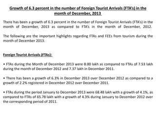 Growth of 6.3 percent in the number of Foreign Tourist Arrivals (FTA’s) in the
month of December, 2013
There has been a growth of 6.3 percent in the number of Foreign Tourist Arrivals (FTA’s) in the
month of December, 2013 as compared to FTA’s in the month of December, 2012.
The following are the important highlights regarding FTAs and FEEs from tourism during the
month of December 2013.
Foreign Tourist Arrivals (FTAs):
• FTAs during the Month of December 2013 were 8.00 lakh as compared to FTAs of 7.53 lakh
during the month of December 2012 and 7.37 lakh in December 2011.
• There has been a growth of 6.3% in December 2013 over December 2012 as compared to a
growth of 2.2% registered in December 2012 over December 2011.
• FTAs during the period January to December 2013 were 68.48 lakh with a growth of 4.1%, as
compared to FTAs of 65.78 lakh with a growth of 4.3% during January to December 2012 over
the corresponding period of 2011.
 