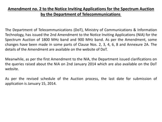 Amendment no. 2 to the Notice Inviting Applications for the Spectrum Auction
by the Department of Telecommunications
The Department of Telecommunications (DoT), Ministry of Communications & Information
Technology, has issued the 2nd Amendment to the Notice Inviting Applications (NIA) for the
Spectrum Auction of 1800 MHz band and 900 MHz band. As per the Amendment, some
changes have been made in some parts of Clause Nos. 2, 3, 4, 6, 8 and Annexure 2A. The
details of the Amendment are available on the website of DoT.
Meanwhile, as per the first Amendment to the NIA, the Department issued clarifications on
the queries raised about the NIA on 2nd January 2014 which are also available on the DoT
website.
As per the revised schedule of the Auction process, the last date for submission of
application is January 15, 2014.
 