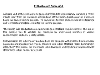 Prithvi Launch Successful
A missile unit of the elite Strategic Forces Command (SFC) successfully launched a Prithvi
missile today from the test range at Chandipur, off the Odisha Coast as part of a scenario
based live launch training exercise. The launch was flawless and achieved all its targeting
and technical parameters set out for the training exercise.
‘The launch was conducted as a culmination to a strategic training exercise. The aim of
this exercise was to validate our readiness by undertaking launches in various
contingencies’, said an SFC spokesperson.
Prithvi missiles are indigenously produced and are equipped with improved high accuracy
navigation and manoeuvring system. Inducted into India’s Strategic Forces Command in
2003, the Prithvi missile, the first missile to be developed under India’s prestigious IGMDP
strengthens India’s nuclear deterrence
 