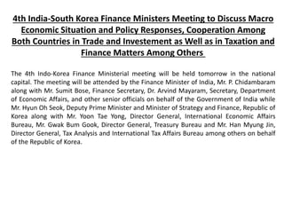 4th India-South Korea Finance Ministers Meeting to Discuss Macro
Economic Situation and Policy Responses, Cooperation Among
Both Countries in Trade and Investement as Well as in Taxation and
Finance Matters Among Others
The 4th Indo-Korea Finance Ministerial meeting will be held tomorrow in the national
capital. The meeting will be attended by the Finance Minister of India, Mr. P. Chidambaram
along with Mr. Sumit Bose, Finance Secretary, Dr. Arvind Mayaram, Secretary, Department
of Economic Affairs, and other senior officials on behalf of the Government of India while
Mr. Hyun Oh Seok, Deputy Prime Minister and Minister of Strategy and Finance, Republic of
Korea along with Mr. Yoon Tae Yong, Director General, International Economic Affairs
Bureau, Mr. Gwak Bum Gook, Director General, Treasury Bureau and Mr. Han Myung Jin,
Director General, Tax Analysis and International Tax Affairs Bureau among others on behalf
of the Republic of Korea.
 