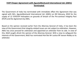 VVIP Choper Agreement with AgustaWestLand International Ltd. (AWIL)
Terminated
The Government of India has terminated with immediate effect the Agreement that was
signed with M/s. AgustaWestLand International Ltd. (AWIL) on 08 February, 2010 for the
supply of 12 VVIP/VIP helicopters on grounds of breach of the Pre-contract Integrity Pact
(PCIP) and the Agreement by AWIL.
Based on the opinion received earlier from the Attorney General of India, it has been the
view of the Government that integrity-related issues are not subject to arbitration. However,
AWIL has since pressed for arbitration and appointed an arbitrator from its side. In view of
this, MoD sought afresh the opinion of the Attorney General. With a view to safeguard the
interests of the Government, MoD has nominated Hon’ble Mr Justice BP Jeevan Reddy as its
arbitrator.
 