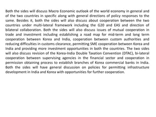 Both the sides will discuss Macro Economic outlook of the world economy in general and
of the two countries in specific along with general directions of policy responses to the
same. Besides it, both the sides will also discuss about cooperation between the two
countries under multi-lateral framework including the G20 and EAS and direction of
bilateral collaboration. Both the sides will also discuss issues of mutual cooperation in
trade and investment including establishing a road map for mid-term and long term
cooperation between Korea and India, cooperation between custom authorities and
reducing difficulties in customs clearance, permitting SME cooperation between Korea and
India and providing more investment opportunities in both the countries. The two sides
will also discuss revision of the Korea-India Double Taxation Convention (DTAC), bi-lateral
cooperation between supervising agencies in the financial sector and cooperation in
permission obtaining process to establish branches of Korea commercial banks in India.
Both the sides will have general discussion on policies for permitting infrastructure
development in India and Korea with opportunities for further cooperation.
 