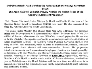 Shri Ghulam Nabi Azad launches the Rashtriya Kishor Swasthya Karyakram
(RKSK)
Shri Azad: Rksk will Comprehensively Address the Health Needs of the
Country’s Adolescent Population
Shri Ghualm Nabi Azad, Union Minister for Health and Family Welfare launched the
Rashtriya Kishor Swasthya Karyakram (RKSK), here today. He also inaugurated the
three-day National Adolescent Health Consultation.
The Union Health Minister, Shri Ghulam Nabi Azad while addressing the gathering
stated that the programme will comprehensively address the health needs of the 243
million adolescents, who account for over 21% of the country’s population. He said that
so far the efforts have been partial, confined to sexual and reproductive health, that too at
select government facilities. The Rashtriya Kishor Swasthya Karyakram (RKSK) will
bring in several new dimensions, which he listed as- mental health, nutrition, substance
misuse, gender based violence and non-communicable diseases. The programme
introduces community based interventions through peer educators, and is underpinned by
collaborations with other Ministries and State governments, knowledge partners and more
research. Referring to the strategic approach to RMNCH+A(Reproductive, Maternal,
New born, Child Health + Adolescent) in which `A` denotes adolescents, unveiled last
year at Mahabalipuram, the Health Minister said that new focus on adolescents is in
recognition of the fact that without adolescent health, maternal and child health outcomes
may continue to elude us.
 