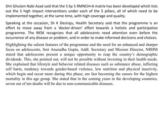 Shri Ghulam Nabi Azad said that the 5 by 5 RMNCH+A matrix has been developed which lists
out the 5 high impact interventions under each of the 5 pillars, all of which need to be
implemented together, at the same time, with high coverage and quality.
Speaking at the occasion, Sh K Desiraju, Health Secretary said that the programme is an
effort to move away from a ‘doctor-driven’ effort towards a holistic and participative
programme. The RKSK recognizes that all adolescents need attention even before the
occurrence of any disease or problem, and in order to make informed decisions and choices.
Highlighting the salient features of the programme and the need for an enhanced and sharper
focus on adolescents, Smt Anuradha Gupta, Addl. Secretary and Mission Director, NRHM
stated that adolescents present a unique opportunity to reap the country’s demographic
dividends. This, she pointed out, will not be possible without investing in their health needs.
She explained that lifestyle and behavior related diseases such as substance abuse, inflicting
self harm, tendency towards gender-based violence, low nutrition and physical inactivity,
which begin and occur more during this phase, are fast becoming the causes for the highest
mortality in this age group. She stated that in the coming years in the developing countries,
seven out of ten deaths will be due to non-communicable diseases.
 