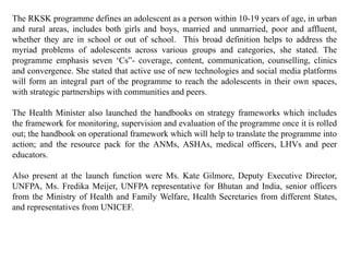The RKSK programme defines an adolescent as a person within 10-19 years of age, in urban
and rural areas, includes both girls and boys, married and unmarried, poor and affluent,
whether they are in school or out of school. This broad definition helps to address the
myriad problems of adolescents across various groups and categories, she stated. The
programme emphasis seven ‘Cs”- coverage, content, communication, counselling, clinics
and convergence. She stated that active use of new technologies and social media platforms
will form an integral part of the programme to reach the adolescents in their own spaces,
with strategic partnerships with communities and peers.
The Health Minister also launched the handbooks on strategy frameworks which includes
the framework for monitoring, supervision and evaluation of the programme once it is rolled
out; the handbook on operational framework which will help to translate the programme into
action; and the resource pack for the ANMs, ASHAs, medical officers, LHVs and peer
educators.
Also present at the launch function were Ms. Kate Gilmore, Deputy Executive Director,
UNFPA, Ms. Fredika Meijer, UNFPA representative for Bhutan and India, senior officers
from the Ministry of Health and Family Welfare, Health Secretaries from different States,
and representatives from UNICEF.
 