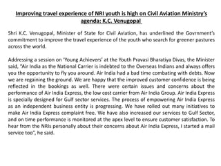 Improving travel experience of NRI youth is high on Civil Aviation Ministry’s
agenda: K.C. Venugopal
Shri K.C. Venugopal, Minister of State for Civil Aviation, has underlined the Govrnment’s
commitment to improve the travel experience of the youth who search for greener pastures
across the world.
Addressing a session on ‘Young Achievers’ at the Youth Pravasi Bharatiya Divas, the Minister
said, “Air India as the National Carrier is indebted to the Overseas Indians and always offers
you the opportunity to fly you around. Air India had a bad time combating with debts. Now
we are regaining the ground. We are happy that the improved customer confidence is being
reflected in the bookings as well. There were certain issues and concerns about the
performance of Air India Express, the low cost carrier from Air India Group. Air India Express
is specially designed for Gulf sector services. The process of empowering Air India Express
as an independent business entity is progressing. We have rolled out many initiatives to
make Air India Express complaint free. We have also increased our services to Gulf Sector,
and on time performance is monitored at the apex level to ensure customer satisfaction. To
hear from the NRIs personally about their concerns about Air India Express, I started a mail
service too”, he said.
 
