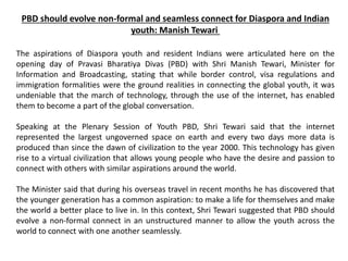 PBD should evolve non-formal and seamless connect for Diaspora and Indian
youth: Manish Tewari
The aspirations of Diaspora youth and resident Indians were articulated here on the
opening day of Pravasi Bharatiya Divas (PBD) with Shri Manish Tewari, Minister for
Information and Broadcasting, stating that while border control, visa regulations and
immigration formalities were the ground realities in connecting the global youth, it was
undeniable that the march of technology, through the use of the internet, has enabled
them to become a part of the global conversation.
Speaking at the Plenary Session of Youth PBD, Shri Tewari said that the internet
represented the largest ungoverned space on earth and every two days more data is
produced than since the dawn of civilization to the year 2000. This technology has given
rise to a virtual civilization that allows young people who have the desire and passion to
connect with others with similar aspirations around the world.
The Minister said that during his overseas travel in recent months he has discovered that
the younger generation has a common aspiration: to make a life for themselves and make
the world a better place to live in. In this context, Shri Tewari suggested that PBD should
evolve a non-formal connect in an unstructured manner to allow the youth across the
world to connect with one another seamlessly.
 