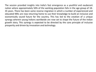 The session provided insights into India’s fast emergence as a youthful and exuberant
nation where approximately 50% of the working population falls in the age group of 18-
35 years. There has been some reverse migration in which a number of experienced and
educated NRIs are now returning home to use their knowledge to build an inclusive and
economically sound future for the country. This has led to the creation of a unique
synergy wherein young Indians worldwide are now set to shape the future of the Indian
growth story. This synergy is expected to be directed by the core principle of inclusive
prosperity and driven by innovation and technology.
 