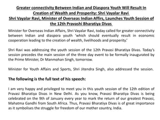 Greater connectivity Between Indian and Diaspora Youth Will Result In
Creation of Wealth and Prosperity: Shri Vayalar Ravi
Shri Vayalar Ravi, Minister of Overseas Indian Affirs, Launches Youth Session of
the 12th Pravashi Bharatiya Divas
Minister for Overseas Indian Affairs, Shri Vayalar Ravi, today called for greater connectivity
between Indian and diaspora youth ‘which should eventually result in economic
cooperation leading to the creation of wealth, livelihoods and prosperity.’
Shri Ravi was addressing the youth session of the 12th Pravasi Bharatiya Divas. Today’s
session precedes the main session of the three day event to be formally inaugurated by
the Prime Minister, Dr Manmohan Singh, tomorrow.
Minister for Youth Affairs and Sports, Shri Jitendra Singh, also addressed the session.
The following is the full text of his speech:
I am very happy and privileged to meet you in this youth session of the 12th edition of
Pravasi Bharatiya Divas in New Delhi. As you know, Pravasi Bharatiya Divas is being
celebrated on the 9th of January every year to mark the return of our greatest Pravasi,
Mahatma Gandhi from South Africa. Thus, Pravasi Bharatiya Divas is of great importance
as it symbolises the struggle for freedom of our mother country, India.
 