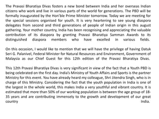 The Pravasi Bharatiya Divas fosters a new bond between India and her overseas Indian
citizens who work and live in various parts of the world for generations. The PBD will be
formally inaugurated by the Hon’ble Prime Minister tomorrow. Today we are meeting for
the special sessions organised for youth. It is very heartening to see young diaspora
delegates from second and third generations of people of Indian origin in this august
gathering. Your mother country, India has been recognising and appreciating the valuable
contribution of its diaspora by granting Pravasi Bharatiya Samman Awards to its
distinguished diaspora members who have excelled in various fields.
On this occasion, I would like to mention that we will have the privilege of having Datuk
Seri G. Palanivel, Federal Minister for Natural Resources and Environment, Government of
Malaysia as our Chief Guest for this 12th edition of the Pravasi Bharatiya Divas.
This 12th Pravasi Bharatiya Divas is very significant in view of the fact that a Youth PBD is
being celebrated on the first day. India’s Ministry of Youth Affairs and Sports is the partner
Ministry for this event. You have already heard my colleague, Shri Jitendra Singh, who is in
charge of this Ministry. Considering the fact that the youth population in India is one of
the largest in the whole world, this makes India a very youthful and vibrant country. It is
estimated that more than 50% of our working population is between the age group of 18-
35 years and are contributing immensely to the growth and development of our great
country India.
 