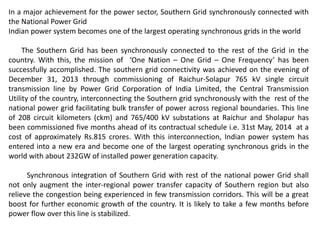 In a major achievement for the power sector, Southern Grid synchronously connected with
the National Power Grid
Indian power system becomes one of the largest operating synchronous grids in the world
The Southern Grid has been synchronously connected to the rest of the Grid in the
country. With this, the mission of ‘One Nation – One Grid – One Frequency’ has been
successfully accomplished. The southern grid connectivity was achieved on the evening of
December 31, 2013 through commissioning of Raichur-Solapur 765 kV single circuit
transmission line by Power Grid Corporation of India Limited, the Central Transmission
Utility of the country, interconnecting the Southern grid synchronously with the rest of the
national power grid facilitating bulk transfer of power across regional boundaries. This line
of 208 circuit kilometers (ckm) and 765/400 kV substations at Raichur and Sholapur has
been commissioned five months ahead of its contractual schedule i.e. 31st May, 2014 at a
cost of approximately Rs.815 crores. With this interconnection, Indian power system has
entered into a new era and become one of the largest operating synchronous grids in the
world with about 232GW of installed power generation capacity.
Synchronous integration of Southern Grid with rest of the national power Grid shall
not only augment the inter-regional power transfer capacity of Southern region but also
relieve the congestion being experienced in few transmission corridors. This will be a great
boost for further economic growth of the country. It is likely to take a few months before
power flow over this line is stabilized.
 
