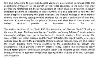 It is also exhilarating to note that diaspora youth are also excelling in various fields and
contributing immensely to the growth of their host countries, in the same way their
parents and forefathers did. Many young people of Indian origin are beginning to occupy
important positions of leadership in their countries. It is also pertinent to note that the
youth diaspora is upholding the great traditions and cultural heritage of their mother
country India, thereby setting valuable examples for the youth population of their host
countries. It is necessary for our youth to interact with their Pravasi counterparts and
today’s sessions provide an important forum for this.
The various sessions of this Youth PBD like ‘Aspirations of Diaspora Youth’, ‘Sharing a
Common Heritage: The Emotional Connect’ and that on ‘Young Achievers’ should witness
meaningful dialogue and interaction between eminent speakers from among the
representatives of Indian Diaspora and the Youth delegates. It is hoped that these sessions
will also serve to inform the participants of India’s cultural heritage. They will also expose
the youth diaspora from various countries to the opportunities for growth and
development India’s growing economy presents today. Indeed, the interactions today
should foster greater connectivity between Indian and diaspora youth, which should
eventually result in economic cooperation leading to the creation of wealth, livelihoods
and prosperity.
 