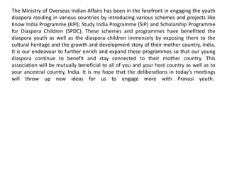 The Ministry of Overseas Indian Affairs has been in the forefront in engaging the youth
diaspora residing in various countries by introducing various schemes and projects like
Know India Programme (KIP); Study India Programme (SIP) and Scholarship Programme
for Diaspora Children (SPDC). These schemes and programmes have benefitted the
diaspora youth as well as the diaspora children immensely by exposing them to the
cultural heritage and the growth and development story of their mother country, India.
It is our endeavour to further enrich and expand these programmes so that our young
diaspora continue to benefit and stay connected to their mother country. This
association will be mutually beneficial to all of you and your host country as well as to
your ancestral country, India. It is my hope that the deliberations in today’s meetings
will throw up new ideas for us to engage more with Pravasi youth.
 