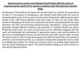 Government to unveil a new National Youth Policy with the vision of
empowering the youth of the country to achieve their full potential: Jitendra
Singh
The Minister of Youth Affairs and Sports Shri Jitendra Singh has said that the Government
of India is in the process of introducing a new National Youth Policy with the vision of
empowering the youth of the country to achieve their full potential. Addressing the youth
session of the 12th Pravasi Bharatiya Divas here today, he said, the new Youth Policy
focuses on Developing the Youth into a productive work force, by providing them the right
education and skills and promoting entrepreneurship, Developing a strong and healthy
generation through effective healthcare and promotion of a healthy lifestyle and sports,
Promoting social values and spirit of community service, Effectively engaging with the
youth and facilitating their participation in governance process and Inclusive policies to
take care of disadvantaged sections of youth and the youth with special needs. He said,
The Government of India, through the proposed new National Youth Policy, also intends to
promote ‘social entrepreneurship’ as an attractive employment proposition and to create
an enabling policy regime for setting up of venture funds and provide angel investment
that the social entrepreneurs require. This would facilitate setting up of social ventures in
India by the Overseas Indians.
 