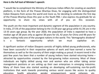 Here is the full text of Minister’s speech:
“I would like to compliment the Ministry of Overseas Indian Affairs for creating an excellent
platform, in the form of the Pravasi Bhartiya Divas, for engaging with the distinguished
Indian Diaspora from across the world and more so, for deciding to celebrate the first day
of the Pravasi Bhartiya Divas this year as the Youth PBD. I also express my gratitude for an
opportunity to share my views with all of you on this occasion.
The youth are the most important and dynamic segment of the population in any country.
In India, 27.5% of the population belong to the 15-29 year age group while 41.3% are in the
13-35 years age group. By the year 2020, the population of India is expected to have a
median age of 28 years only as against 38 years for US, 42 years for China and 48 years for
Japan; making India one of the youngest nations in the world. This “demographic dividend”
is a fantastic opportunity which we must capitalise on.
A significant section of Indian Diaspora consists of highly skilled young professionals, who
have been successful in their respective spheres of work and have earned a name for
themselves as well as for the country of their origin making us proud. A recent trend in the
past few years has been that a number of young Indians have started returning home –
attracted by opportunities created by the fast-growing Indian economy. Most of these
individuals are highly skilled young men and women who are either taking senior
management positions or are setting up their own enterprises in emerging industries.
Many of them have also started working on developing self-sustaining non-for-profit
institutions that work towards promoting various social causes like access to quality
education, health education, gender empowerment, social cohesion, etc.
 
