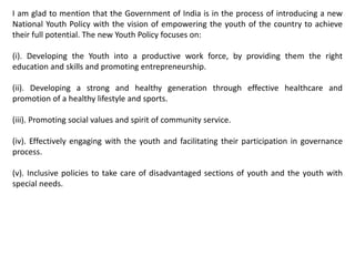 I am glad to mention that the Government of India is in the process of introducing a new
National Youth Policy with the vision of empowering the youth of the country to achieve
their full potential. The new Youth Policy focuses on:
(i). Developing the Youth into a productive work force, by providing them the right
education and skills and promoting entrepreneurship.
(ii). Developing a strong and healthy generation through effective healthcare and
promotion of a healthy lifestyle and sports.
(iii). Promoting social values and spirit of community service.
(iv). Effectively engaging with the youth and facilitating their participation in governance
process.
(v). Inclusive policies to take care of disadvantaged sections of youth and the youth with
special needs.
 