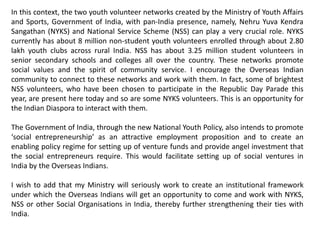In this context, the two youth volunteer networks created by the Ministry of Youth Affairs
and Sports, Government of India, with pan-India presence, namely, Nehru Yuva Kendra
Sangathan (NYKS) and National Service Scheme (NSS) can play a very crucial role. NYKS
currently has about 8 million non-student youth volunteers enrolled through about 2.80
lakh youth clubs across rural India. NSS has about 3.25 million student volunteers in
senior secondary schools and colleges all over the country. These networks promote
social values and the spirit of community service. I encourage the Overseas Indian
community to connect to these networks and work with them. In fact, some of brightest
NSS volunteers, who have been chosen to participate in the Republic Day Parade this
year, are present here today and so are some NYKS volunteers. This is an opportunity for
the Indian Diaspora to interact with them.
The Government of India, through the new National Youth Policy, also intends to promote
‘social entrepreneurship’ as an attractive employment proposition and to create an
enabling policy regime for setting up of venture funds and provide angel investment that
the social entrepreneurs require. This would facilitate setting up of social ventures in
India by the Overseas Indians.
I wish to add that my Ministry will seriously work to create an institutional framework
under which the Overseas Indians will get an opportunity to come and work with NYKS,
NSS or other Social Organisations in India, thereby further strengthening their ties with
India.
 