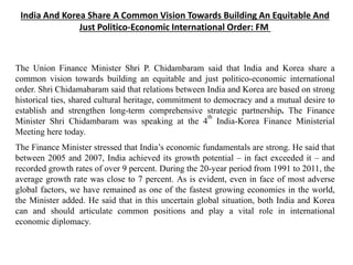 India And Korea Share A Common Vision Towards Building An Equitable And
Just Politico-Economic International Order: FM
The Union Finance Minister Shri P. Chidambaram said that India and Korea share a
common vision towards building an equitable and just politico-economic international
order. Shri Chidamabaram said that relations between India and Korea are based on strong
historical ties, shared cultural heritage, commitment to democracy and a mutual desire to
establish and strengthen long-term comprehensive strategic partnership. The Finance
Minister Shri Chidambaram was speaking at the 4
th
India-Korea Finance Ministerial
Meeting here today.
The Finance Minister stressed that India’s economic fundamentals are strong. He said that
between 2005 and 2007, India achieved its growth potential – in fact exceeded it – and
recorded growth rates of over 9 percent. During the 20-year period from 1991 to 2011, the
average growth rate was close to 7 percent. As is evident, even in face of most adverse
global factors, we have remained as one of the fastest growing economies in the world,
the Minister added. He said that in this uncertain global situation, both India and Korea
can and should articulate common positions and play a vital role in international
economic diplomacy.
 