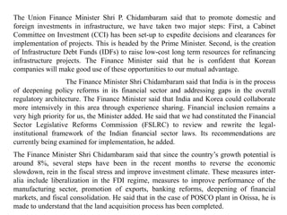 The Union Finance Minister Shri P. Chidambaram said that to promote domestic and
foreign investments in infrastructure, we have taken two major steps: First, a Cabinet
Committee on Investment (CCI) has been set-up to expedite decisions and clearances for
implementation of projects. This is headed by the Prime Minister. Second, is the creation
of Infrastructure Debt Funds (IDFs) to raise low-cost long term resources for refinancing
infrastructure projects. The Finance Minister said that he is confident that Korean
companies will make good use of these opportunities to our mutual advantage.
The Finance Minister Shri Chidambaram said that India is in the process
of deepening policy reforms in its financial sector and addressing gaps in the overall
regulatory architecture. The Finance Minister said that India and Korea could collaborate
more intensively in this area through experience sharing. Financial inclusion remains a
very high priority for us, the Minister added. He said that we had constituted the Financial
Sector Legislative Reforms Commission (FSLRC) to review and rewrite the legal-
institutional framework of the Indian financial sector laws. Its recommendations are
currently being examined for implementation, he added.
The Finance Minister Shri Chidambaram said that since the country’s growth potential is
around 8%, several steps have been in the recent months to reverse the economic
slowdown, rein in the fiscal stress and improve investment climate. These measures inter-
alia include liberalization in the FDI regime, measures to improve performance of the
manufacturing sector, promotion of exports, banking reforms, deepening of financial
markets, and fiscal consolidation. He said that in the case of POSCO plant in Orissa, he is
made to understand that the land acquisition process has been completed.
 