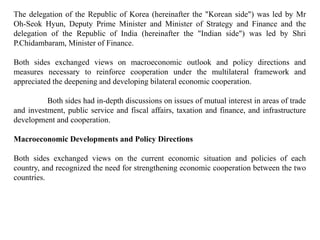 The delegation of the Republic of Korea (hereinafter the "Korean side") was led by Mr
Oh-Seok Hyun, Deputy Prime Minister and Minister of Strategy and Finance and the
delegation of the Republic of India (hereinafter the "Indian side") was led by Shri
P.Chidambaram, Minister of Finance.
Both sides exchanged views on macroeconomic outlook and policy directions and
measures necessary to reinforce cooperation under the multilateral framework and
appreciated the deepening and developing bilateral economic cooperation.
Both sides had in-depth discussions on issues of mutual interest in areas of trade
and investment, public service and fiscal affairs, taxation and finance, and infrastructure
development and cooperation.
Macroeconomic Developments and Policy Directions
Both sides exchanged views on the current economic situation and policies of each
country, and recognized the need for strengthening economic cooperation between the two
countries.
 