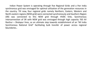 Indian Power System is operating through five Regional Grids and a Pan India
synchronous grid was envisaged for optimal utilization of the generation resources in
the country. Till now, four regional grids namely Northern, Eastern, Western and
North-eastern regions (NEW grid) were connected synchronously and Southern Region
(SR) was connected to this NEW grid through HVDC links. Synchronous
interconnection of SR with NEW grid was envisaged through high capacity 765 kV
Raichur – Sholapur lines, as an ultimate step towards establishment of an “All India
Synchronous National Grid” facilitating bulk transfer of power across regional
boundaries..
 