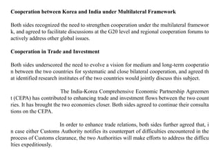Cooperation between Korea and India under Multilateral Framework
Both sides recognized the need to strengthen cooperation under the multilateral framewor
k, and agreed to facilitate discussions at the G20 level and regional cooperation forums to
actively address other global issues.
Cooperation in Trade and Investment
Both sides underscored the need to evolve a vision for medium and long-term cooperatio
n between the two countries for systematic and close bilateral cooperation, and agreed th
at identified research institutes of the two countries would jointly discuss this subject.
The India-Korea Comprehensive Economic Partnership Agreemen
t (CEPA) has contributed to enhancing trade and investment flows between the two count
ries. It has brought the two economies closer. Both sides agreed to continue their consulta
tions on the CEPA.
In order to enhance trade relations, both sides further agreed that, i
n case either Customs Authority notifies its counterpart of difficulties encountered in the
process of Customs clearance, the two Authorities will make efforts to address the difficu
lties expeditiously.
 
