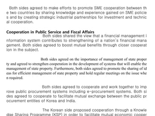 Both sides agreed to make efforts to promote SME cooperation between th
e two countries by sharing knowledge and experience gained on SME policie
s and by creating strategic industrial partnerships for investment and technic
al cooperation.
Cooperation in Public Service and Fiscal Affairs
Both sides shared the view that a financial management i
nformation system contributes to strengthening of a nation’s financial mana
gement. Both sides agreed to boost mutual benefits through closer cooperat
ion in the subject.
Both sides agreed on the importance of management of state proper
ty and agreed to strengthen cooperation in the development of systems that will enable the
management of state property. Furthermore, both sides agreed to promote the sharing of id
eas for efficient management of state property and hold regular meetings on the issue whe
n required.
Both sides agreed to cooperate and work together to imp
rove public procurement systems including e-procurement systems. Both si
des agreed to cooperate to facilitate mutual exchange between the public pr
ocurement entities of Korea and India.
The Korean side proposed cooperation through a Knowle
dge Sharing Programme (KSP) in order to facilitate mutual economic cooper
 