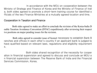 In accordance with the MOU on cooperation between the
Ministry of Strategy and Finance of Korea and the Ministry of Finance of Indi
a, both sides agreed to promote a short-term training course for identified o
fficials of the two Finance Ministries at a mutually agreed location and time.
Cooperation in Taxation and Finance
Both sides agreed to make an effort to conclude the revision of the Korea-India D
ouble Taxation Avoidance Convention (DTAC) expeditiously after reviewing their respect
ive positions on major pending issues for the revision.
Both sides agreed to consider issue of license necessary to establish Bank B
ranches and offices in each other’s country if an applicant bank is judged to
have qualified based on relevant laws, regulations and eligibility requirement
s.
Both sides shared recognition of the necessity for cooper
ation in financial supervision and agreed to discuss and conclude an MOU o
n financial supervision between The Reserve Bank of India and the Financial
Services Commission, Korea.
 