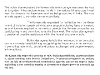 The Indian side requested the Korean side to encourage investment by Kore
an long-term infrastructure related funds in the various infrastructure invest
ment instruments that have been and are being launched in India. The Kore
an side agreed to consider the same positively.
The Korean side requested for facilitation from the Gover
nment of India for speedy administrative support including issue of clearanc
es and licenses required in the various projects that Korean companies are
participating in and committed to at the State level. The Indian side agreed t
o provide all possible assistance within the federal structure in India.
Both sides agreed to hold the next round of air consultati
ons in a mutually beneficial way recognizing the importance of air services i
n promoting, economic, social and cultural exchanges and people-to-peop
le interactions.
The Korean side proposed to conclude an MOU including establishing cooperation chann
el, a joint committee at the Director General level, for enhanced cooperation and exchang
es in the field of electric power and the Indian side agreed to consider the proposal includ
ing holding a joint committee meeting on cooperation in electric power at a mutually agr
eed time.
 