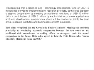 Recognizing that a Science and Technology Cooperation fund of USD 10
million has served to implement joint research projects, both sides agreed t
o step up cooperation by creating an additional joint fund of USD 10 million
(with a contribution of USD 5 million by each side) to promote applied rese
arch and development programmes which will be conducted jointly by acad
emia, research institutes and businesses of both countries.
Both sides recognized that the Korea-India Finance Ministers’ Meeting can contribute
practically to reinforcing economic cooperation between the two countries and
reaffirmed their commitment to making efforts to strengthen basis for mutual
cooperation in the future. Both sides agreed to hold the Fifth Korea-India Finance
Ministers’ Meeting in Korea in 2014.”
 