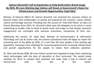 Salman Khurshid’s Call to Expatriates to Help Build India’s Brand Image
By 2025, 90 crore Working Age Indians will Knock at Government’s Doors for
Infrastructure and Growth Opportunities: Kapil Sibal
Minister of External Affairs Sh. Salman Khurshid, has exhorted the overseas Indians to
become India’s best ambassadors to spread and popularize the country’s values, beliefs,
culture and heritage overseas. Presiding over the session on ‘India Soft Power’ on Day-2 of
Pravasi Bharatiya Divas 2014, Sh. Khurshid called upon the delegates to be active in social
networking to enable India to build its brand name and image so that deeper economic
engagements are concluded with overseas economies, irrespective of their size.
Addressing the session, Sh. Kapil Sibal, Minister of Communication & Information
Technology and Law & Justice said, the present aspirational India will begin to inspire the
remaining part of the globe by 2025, as it will have 90 crore people in the working age
population, throwing a lone challenge for successive governments to provide infrastructure
and growth opportunities for the people to realize their collective potential.
Sh. Sibal said that by 2020, 60 crore Indians would have migrated to large cities, embracing
latest technologies with the best of education at their command. This would create
windows for them to unleash their potential and make India a hub to interact and
interconnect with the rest of the world.
 