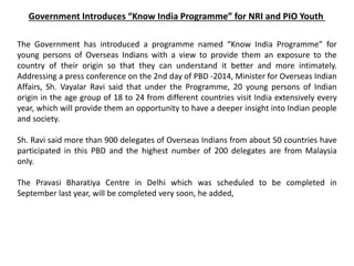 Government Introduces “Know India Programme” for NRI and PIO Youth
The Government has introduced a programme named “Know India Programme” for
young persons of Overseas Indians with a view to provide them an exposure to the
country of their origin so that they can understand it better and more intimately.
Addressing a press conference on the 2nd day of PBD -2014, Minister for Overseas Indian
Affairs, Sh. Vayalar Ravi said that under the Programme, 20 young persons of Indian
origin in the age group of 18 to 24 from different countries visit India extensively every
year, which will provide them an opportunity to have a deeper insight into Indian people
and society.
Sh. Ravi said more than 900 delegates of Overseas Indians from about 50 countries have
participated in this PBD and the highest number of 200 delegates are from Malaysia
only.
The Pravasi Bharatiya Centre in Delhi which was scheduled to be completed in
September last year, will be completed very soon, he added,
 