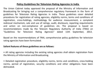 Policy Guidelines for Television Rating Agencies in India
The Union Cabinet today approved the proposal of the Ministry of Information and
Broadcasting for bringing out a comprehensive regulatory framework in the form of
guidelines for Television Rating Agencies in India. These guidelines cover detailed
procedures for registration of rating agencies, eligibility norms, terms and conditions of
registration, cross-holdings, methodology for audience measurement, a complaint
redressal mechanism, sale and use of ratings, audit, disclosure, reporting requirements
and action on non-compliance of guidelines etc. The proposal is based on
recommendations made by the Telecom Regulatory Authority of India (TRAI) on
"Guidelines for Television Rating Agencies" dated 11th September, 2013.
Based on the recommendations of TRAI, comprehensive policy guidelines for television
rating agencies have been formulated.
Salient features of these guidelines are as follows:
• All rating agencies including the existing rating agencies shall obtain registration from
the Ministry of Information and Broadcasting.
• Detailed registration procedure, eligibility norms, terms and conditions, cross-holding
norms, period of registration, security conditions and other obligations have been
delineated.
 