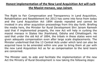 Honest implementation of the New Land Acquisition Act will curb
the Maoist menace, says Jairam
The Right to Fair Compensation and Transparency in Land Acquisition,
Rehabilitation and Resettlement Act 2013 has come into force from today
and the Land Acquisition Act 1894 stands repealed and cannot be
invoked in any other acquisition proceedings from this day forth. Briefing
the media here, the Minister for Rural Development Shri Jairam Ramesh
said that if implemented properly, the new Act will help in curbing the
maoist menace in States like Jharkhand, Odisha and Chhattisgarh. He
said that under the old Act of 1894, the tribals in these states were not
given adequate compensation even after large scale displacements. The
Minister underlined that the 13 Central Acts under which land can also be
acquired have to be amended within one year to bring them at par with
the new Land Acquisition Act as far as compensation to the land losers
are concerned.
The Minister said, to aide and facilitate the implementation of the new
Act the Ministry of Rural Development is now taking the following steps:
 