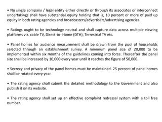 • No single company / legal entity either directly or through its associates or interconnect
undertakings shall have substantial equity holding that is, 10 percent or more of paid up
equity in both rating agencies and broadcasters/advertisers/advertising agencies.
• Ratings ought to be technology neutral and shall capture data across multiple viewing
platforms viz. cable TV, Direct-to- Home (DTH), Terrestrial TV etc.
• Panel homes for audience measurement shall be drawn from the pool of households
selected through an establishment survey. A minimum panel size of 20,000 to be
implemented within six months of the guidelines coming into force. Thereafter the panel
size shall be increased by 10,000 every year until it reaches the figure of 50,000.
• Secrecy and privacy of the panel homes must be maintained. 25 percent of panel homes
shall be rotated every year.
• The rating agency shall submit the detailed methodology to the Government and also
publish it on its website.
• The rating agency shall set up an effective complaint redressal system with a toll free
number.
 
