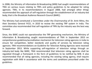 In 2008, the Ministry of Information & Broadcasting (MIB) had sought recommendations of
TRAI on various issues relating to TRPs and policy guidelines to be adopted for rating
agencies. TRAI, in its recommendations in August 2008, had amongst other things
recommended the approach of self-regulation through the establishment of an industry-led
body, that is the Broadcast Audience Research Council (BARC).
The Ministry had constituted a Committee under the Chairmanship of Dr. Amit Mitra, the
then Secretary General FICCI, in 2010 to review the existing TRP system In India. The
committee also recommended that self-regulation of TRPs by the industry was the best way
forward.
Since, the BARC could not operationalise the TRP generating mechanism, the Ministry of
Information & Broadcasting sought recommendations of TRAI in September 2013 on
comprehensive guidelines/accreditation mechanism for television rating agencies in India to
ensure fair competition, better standards and quality of services by television rating
agencies. TRAI recommendations on Guideline for Television Rating Agencies were received
in September 2013. While supporting self-regulation of television ratings through an
industry-led body like BARC, TRAI recommended that television rating agencies shall be
regulated through a framework in the form of guidelines to be notified by MIB. It also
recommended that all rating agencies, including the existing rating agency, shall require
registration with MIB in accordance with the terms and conditions prescribed under the
guidelines.
 