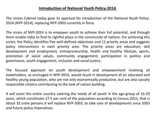 Introduction of National Youth Policy-2014
The Union Cabinet today gave its approval for introduction of the National Youth Policy-
2014 (NYP-2014), replacing NYP-2003 currently in force.
The vision of NYP-2014 is to empower youth to achieve their full potential, and through
them enable India to find its rightful place in the community of nations. For achieving this
vision, the Policy identifies five well-defined objectives and 11 priority areas and suggests
policy interventions in each priority area. The priority areas are education, skill
development and employment, entrepreneurship, health and healthy lifestyle, sports,
promotion of social values, community engagement, participation in politics and
governance, youth engagement, inclusion and social justice.
The focused approach on youth development and empowerment involving all
stakeholders, as envisaged in NYP-2014, would result in development of an educated and
healthy young population, who are not only economically productive, but are also socially
responsible citizens contributing to the task of nation-building.
It will cover the entire country catering the needs of all youth in the age-group of 15-29
years, which constitutes 27.5 per cent of the population according to Census-2011, that is
about 33 crore persons.It will replace NYP-2003, to take care of developments since 2003
and future policy imperatives.
 