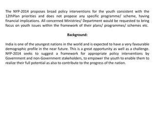 The NYP-2014 proposes broad policy interventions for the youth consistent with the
12thPlan priorities and does not propose any specific programme/ scheme, having
financial implications. All concerned Ministries/ Department would be requested to bring
focus on youth issues within the framework of their plans/ programmes/ schemes etc.
Background:
India is one of the youngest nations in the world and is expected to have a very favourable
demographic profile in the near future. This is a great opportunity as well as a challenge.
NYP-2014 seeks to suggest a framework for appropriate policy interventions by
Government and non-Government stakeholders, to empower the youth to enable them to
realize their full potential as also to contribute to the progress of the nation.
 