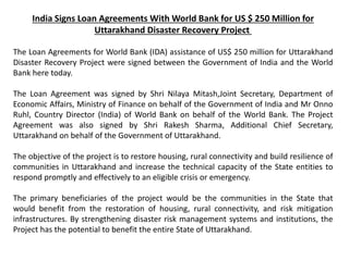 India Signs Loan Agreements With World Bank for US $ 250 Million for
Uttarakhand Disaster Recovery Project
The Loan Agreements for World Bank (IDA) assistance of US$ 250 million for Uttarakhand
Disaster Recovery Project were signed between the Government of India and the World
Bank here today.
The Loan Agreement was signed by Shri Nilaya Mitash,Joint Secretary, Department of
Economic Affairs, Ministry of Finance on behalf of the Government of India and Mr Onno
Ruhl, Country Director (India) of World Bank on behalf of the World Bank. The Project
Agreement was also signed by Shri Rakesh Sharma, Additional Chief Secretary,
Uttarakhand on behalf of the Government of Uttarakhand.
The objective of the project is to restore housing, rural connectivity and build resilience of
communities in Uttarakhand and increase the technical capacity of the State entities to
respond promptly and effectively to an eligible crisis or emergency.
The primary beneficiaries of the project would be the communities in the State that
would benefit from the restoration of housing, rural connectivity, and risk mitigation
infrastructures. By strengthening disaster risk management systems and institutions, the
Project has the potential to benefit the entire State of Uttarakhand.
 
