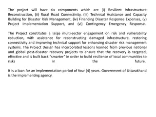 The project will have six components which are (i) Resilient Infrastructure
Reconstruction, (ii) Rural Road Connectivity, (iii) Technical Assistance and Capacity
Building for Disaster Risk Management, (iv) Financing Disaster Response Expenses, (v)
Project Implementation Support, and (vi) Contingency Emergency Response.
The Project constitutes a large multi-sector engagement on risk and vulnerability
reduction, with assistance for reconstructing damaged infrastructure, restoring
connectivity and improving technical support for enhancing disaster risk management
systems. The Project Design has incorporated lessons learned from previous national
and global post-disaster recovery projects to ensure that the recovery is targeted,
effective and is built back “smarter” in order to build resilience of local communities to
risks in the future.
It is a loan for an implementation period of four (4) years. Government of Uttarakhand
is the implementing agency.
 