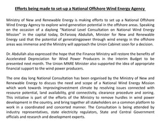 Efforts being made to set-up a National Offshore Wind Energy Agency
Ministry of New and Renewable Energy is making efforts to set up a National Offshore
Wind Energy Agency to explore wind generation potential in the offshore areas. Speaking
on the occasion of a daylong “National Level Consultation on National Wind Energy
Mission” in the capital today, Dr.Farooq Abdullah, Minister for New and Renewable
Energy said that the potential of generatingpower through wind energy in the offshore
areas was immense and the Ministry will approach the Union Cabinet soon for a decision.
Dr. Abdullah also expressed the hope that the Finance Ministry will restore the benefits of
Accelerated Depreciation for Wind Power Producers in the Interim Budget to be
presented next month. The Union MNRE Minister also supported the idea of appropriate
financial support to the wind power producers.
The one day long National Consultation has been organised by the Ministry of New and
Renewable Energy to discuss the need and scope of a National Wind Energy Mission
which work towards improvinginvestment climate by resolving issues connected with
resource potential, land availability, grid connectivity, clearance procedure and zoning.
This initiative is part of the efforts of the Ministry to remove hurdles in wind power
development in the country, and bring together all stakeholders on a common platform to
work in a coordinated and concerted manner. The Consultation is being attended by
industry representatives, state electricity regulators, State and Central Government
officials and research and development experts.
 