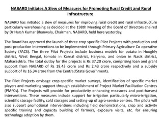 NABARD Initiates A Slew of Measures for Promoting Rural Credit and Rural
Infrastructure
NABARD has initiated a slew of measures for improving rural credit and rural infrastructure
particularly warehousing as decided at the 198th Meeting of the Board of Directors chaired
by Dr Harsh Kumar Bhanwala, Chairman, NABARD, held here yesterday.
The Board has approved the launch of three crop specific Pilot Projects with production and
post-production interventions to be implemented through Primary Agriculture Co-operative
Society (PACS). The three Pilot Projects include business models for potato in Hooghly
district, West Bengal, tomato in Karnal district, Haryana, and onion in Nasik district,
Maharashtra. The total outlay for the projects is Rs 37.20 crore, comprising loan and grant
support from NABARD of Rs 18.43 crore and Rs 2.43 crore respectively and a subsidy
support of Rs 16.34 crore from the Central/State Governments.
The Pilot Projects envisage crop-specific market surveys, identification of specific market
players and marketing support through establishment of Project Market Facilitation Centres
(PMFCs). The Projects will provide for productivity enhancing measures and post-harvest
interventions. These measures include support for irrigation particularly micro-irrigation,
scientific storage facility, cold storages and setting-up of agro-service centres. The pilots will
also support promotional interventions including field demonstrations, crop and activity
specific training and capacity building of farmers, exposure visits, etc. for ensuring
technology adoption by them.
 