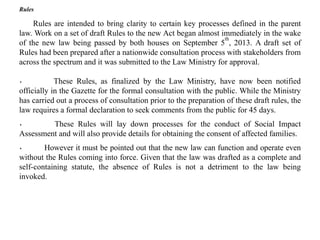 Rules
Rules are intended to bring clarity to certain key processes defined in the parent
law. Work on a set of draft Rules to the new Act began almost immediately in the wake
of the new law being passed by both houses on September 5
th
, 2013. A draft set of
Rules had been prepared after a nationwide consultation process with stakeholders from
across the spectrum and it was submitted to the Law Ministry for approval.
· These Rules, as finalized by the Law Ministry, have now been notified
officially in the Gazette for the formal consultation with the public. While the Ministry
has carried out a process of consultation prior to the preparation of these draft rules, the
law requires a formal declaration to seek comments from the public for 45 days.
· These Rules will lay down processes for the conduct of Social Impact
Assessment and will also provide details for obtaining the consent of affected families.
· However it must be pointed out that the new law can function and operate even
without the Rules coming into force. Given that the law was drafted as a complete and
self-containing statute, the absence of Rules is not a detriment to the law being
invoked.
 