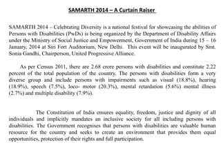 SAMARTH 2014 – A Curtain Raiser
SAMARTH 2014 – Celebrating Diversity is a national festival for showcasing the abilities of
Persons with Disabilities (PwDs) is being organized by the Department of Disability Affairs
under the Ministry of Social Justice and Empowerment, Government of India during 15 – 16
January, 2014 at Siri Fort Auditorium, New Delhi. This event will be inaugurated by Smt.
Sonia Gandhi, Chairperson, United Progressive Alliance.
As per Census 2011, there are 2.68 crore persons with disabilities and constitute 2.22
percent of the total population of the country. The persons with disabilities form a very
diverse group and include persons with impairments such as visual (18.8%), hearing
(18.9%), speech (7.5%), loco- motor (20.3%), mental retardation (5.6%) mental illness
(2.7%) and multiple disability (7.9%).
The Constitution of India ensures equality, freedom, justice and dignity of all
individuals and implicitly mandates an inclusive society for all including persons with
disabilities. The Government recognises that persons with disabilities are valuable human
resource for the country and seeks to create an environment that provides them equal
opportunities, protection of their rights and full participation.
 