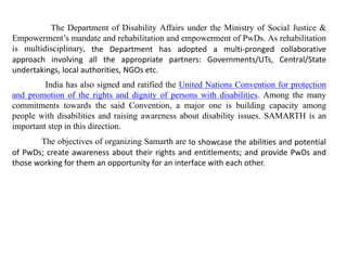 The Department of Disability Affairs under the Ministry of Social Justice &
Empowerment’s mandate and rehabilitation and empowerment of PwDs. As rehabilitation
is multidisciplinary, the Department has adopted a multi-pronged collaborative
approach involving all the appropriate partners: Governments/UTs, Central/State
undertakings, local authorities, NGOs etc.
India has also signed and ratified the United Nations Convention for protection
and promotion of the rights and dignity of persons with disabilities. Among the many
commitments towards the said Convention, a major one is building capacity among
people with disabilities and raising awareness about disability issues. SAMARTH is an
important step in this direction.
The objectives of organizing Samarth are to showcase the abilities and potential
of PwDs; create awareness about their rights and entitlements; and provide PwDs and
those working for them an opportunity for an interface with each other.
 
