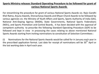 Sports Ministry releases Standard Operating Procedure to be followed for grant of
various National Sports Awards
For streamlining the procedure for grant of various National Sports Awards viz. Rajiv Gandhi
Khel Ratna, Arjuna Awards, Dronacharya Awards and Dhyan Chand Awards to be followed by
various agencies viz. the Ministry of Youth Affairs and Sports, Sports Authority of India (SAI),
National Anti-Doping Agency (NADA), State Governments, National Sports Federations
(NSFs), and Sports Promotion and Control Boards, it has been decided with the approval of
competent authority to prescribe the following Standard Operating Procedure (SOP) to be
followed and kept in view in processing the cases relating to above mentioned National
Sports Awards starting from inviting nominations to constitution of Selection Committees :
(i) Nominations for the National Sports Awards would be called for in January each year in
the prescribed application format. Last date for receipt of nominations will be 30
th
April or
the last working date in April each year.
 